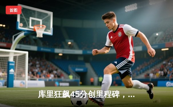 库里狂飙45分创里程碑，勇士加时险胜凯尔特人迎六连胜